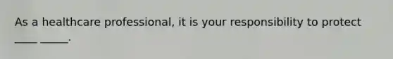 As a healthcare professional, it is your responsibility to protect ____ _____.