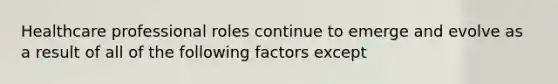 Healthcare professional roles continue to emerge and evolve as a result of all of the following factors except