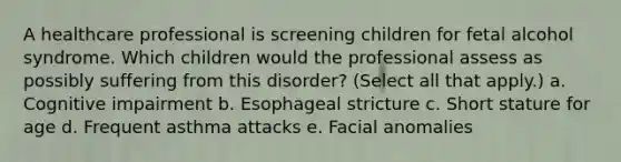 A healthcare professional is screening children for fetal alcohol syndrome. Which children would the professional assess as possibly suffering from this disorder? (Select all that apply.) a. Cognitive impairment b. Esophageal stricture c. Short stature for age d. Frequent asthma attacks e. Facial anomalies