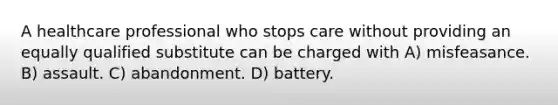 A healthcare professional who stops care without providing an equally qualified substitute can be charged with A) misfeasance. B) assault. C) abandonment. D) battery.