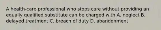 A health-care professional who stops care without providing an equally qualified substitute can be charged with A. neglect B. delayed treatment C. breach of duty D. abandonment