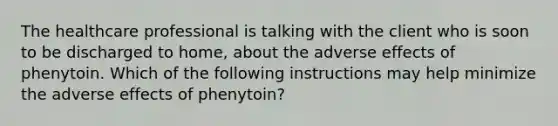 The healthcare professional is talking with the client who is soon to be discharged to home, about the adverse effects of phenytoin. Which of the following instructions may help minimize the adverse effects of phenytoin?