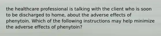 the healthcare professional is talking with the client who is soon to be discharged to home, about the adverse effects of phenytoin. Which of the following instructions may help minimize the adverse effects of phenytoin?