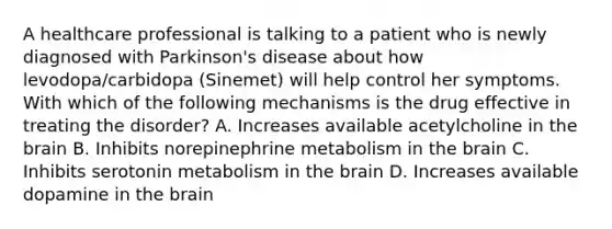 A healthcare professional is talking to a patient who is newly diagnosed with Parkinson's disease about how levodopa/carbidopa (Sinemet) will help control her symptoms. With which of the following mechanisms is the drug effective in treating the disorder? A. Increases available acetylcholine in the brain B. Inhibits norepinephrine metabolism in the brain C. Inhibits serotonin metabolism in the brain D. Increases available dopamine in the brain