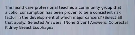 The healthcare professional teaches a community group that alcohol consumption has been proven to be a consistent risk factor in the development of which major cancers? (Select all that apply.) Selected Answers: [None Given] Answers: Colorectal Kidney Breast Esophageal