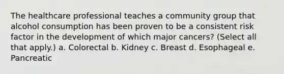 The healthcare professional teaches a community group that alcohol consumption has been proven to be a consistent risk factor in the development of which major cancers? (Select all that apply.) a. Colorectal b. Kidney c. Breast d. Esophageal e. Pancreatic