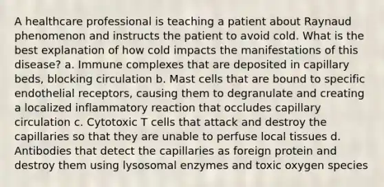 A healthcare professional is teaching a patient about Raynaud phenomenon and instructs the patient to avoid cold. What is the best explanation of how cold impacts the manifestations of this disease? a. Immune complexes that are deposited in capillary beds, blocking circulation b. Mast cells that are bound to specific endothelial receptors, causing them to degranulate and creating a localized inflammatory reaction that occludes capillary circulation c. Cytotoxic T cells that attack and destroy the capillaries so that they are unable to perfuse local tissues d. Antibodies that detect the capillaries as foreign protein and destroy them using lysosomal enzymes and toxic oxygen species