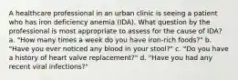 A healthcare professional in an urban clinic is seeing a patient who has iron deficiency anemia (IDA). What question by the professional is most appropriate to assess for the cause of IDA? a. "How many times a week do you have iron-rich foods?" b. "Have you ever noticed any blood in your stool?" c. "Do you have a history of heart valve replacement?" d. "Have you had any recent viral infections?"