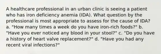 A healthcare professional in an urban clinic is seeing a patient who has iron deficiency anemia (IDA). What question by the professional is most appropriate to assess for the cause of IDA? a. "How many times a week do you have iron-rich foods?" b. "Have you ever noticed any blood in your stool?" c. "Do you have a history of heart valve replacement?" d. "Have you had any recent viral infections?"