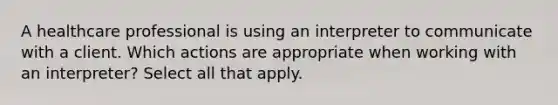 A healthcare professional is using an interpreter to communicate with a client. Which actions are appropriate when working with an interpreter? Select all that apply. ​