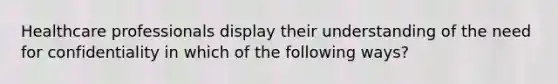 Healthcare professionals display their understanding of the need for confidentiality in which of the following ways?