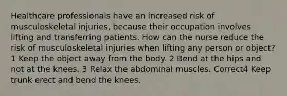 Healthcare professionals have an increased risk of musculoskeletal injuries, because their occupation involves lifting and transferring patients. How can the nurse reduce the risk of musculoskeletal injuries when lifting any person or object? 1 Keep the object away from the body. 2 Bend at the hips and not at the knees. 3 Relax the abdominal muscles. Correct4 Keep trunk erect and bend the knees.