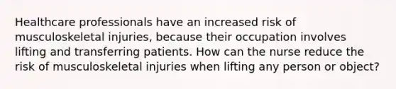 Healthcare professionals have an increased risk of musculoskeletal injuries, because their occupation involves lifting and transferring patients. How can the nurse reduce the risk of musculoskeletal injuries when lifting any person or object?