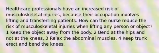 Healthcare professionals have an increased risk of musculoskeletal injuries, because their occupation involves lifting and transferring patients. How can the nurse reduce the risk of musculoskeletal injuries when lifting any person or object? 1 Keep the object away from the body. 2 Bend at the hips and not at the knees. 3 Relax the abdominal muscles. 4 Keep trunk erect and bend the knees.