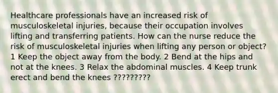 Healthcare professionals have an increased risk of musculoskeletal injuries, because their occupation involves lifting and transferring patients. How can the nurse reduce the risk of musculoskeletal injuries when lifting any person or object? 1 Keep the object away from the body. 2 Bend at the hips and not at the knees. 3 Relax the abdominal muscles. 4 Keep trunk erect and bend the knees ?????????