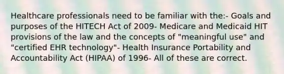 Healthcare professionals need to be familiar with the:- Goals and purposes of the HITECH Act of 2009- Medicare and Medicaid HIT provisions of the law and the concepts of "meaningful use" and "certified EHR technology"- Health Insurance Portability and Accountability Act (HIPAA) of 1996- All of these are correct.