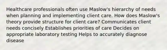 Healthcare professionals often use Maslow's hierarchy of needs when planning and implementing client care. How does Maslow's theory provide structure for client care? Communicates client needs concisely Establishes priorities of care Decides on appropriate laboratory testing Helps to accurately diagnose disease