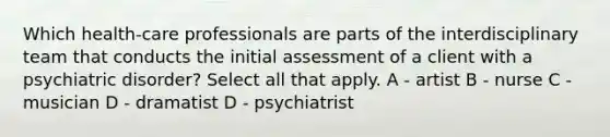 Which health-care professionals are parts of the interdisciplinary team that conducts the initial assessment of a client with a psychiatric disorder? Select all that apply. A - artist B - nurse C - musician D - dramatist D - psychiatrist