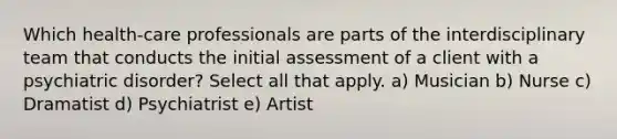 Which health-care professionals are parts of the interdisciplinary team that conducts the initial assessment of a client with a psychiatric disorder? Select all that apply. a) Musician b) Nurse c) Dramatist d) Psychiatrist e) Artist