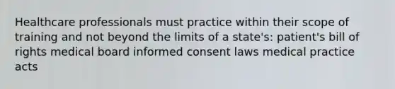 Healthcare professionals must practice within their scope of training and not beyond the limits of a state's: patient's bill of rights medical board informed consent laws medical practice acts