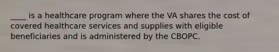 ____ is a healthcare program where the VA shares the cost of covered healthcare services and supplies with eligible beneficiaries and is administered by the CBOPC.