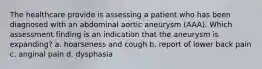 The healthcare provide is assessing a patient who has been diagnosed with an abdominal aortic aneurysm (AAA). Which assessment finding is an indication that the aneurysm is expanding? a. hoarseness and cough b. report of lower back pain c. anginal pain d. dysphasia