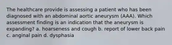 The healthcare provide is assessing a patient who has been diagnosed with an abdominal aortic aneurysm (AAA). Which assessment finding is an indication that the aneurysm is expanding? a. hoarseness and cough b. report of lower back pain c. anginal pain d. dysphasia