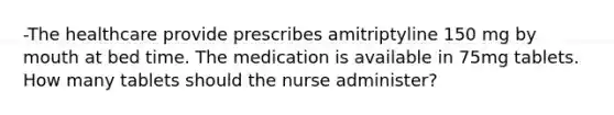 -The healthcare provide prescribes amitriptyline 150 mg by mouth at bed time. The medication is available in 75mg tablets. How many tablets should the nurse administer?