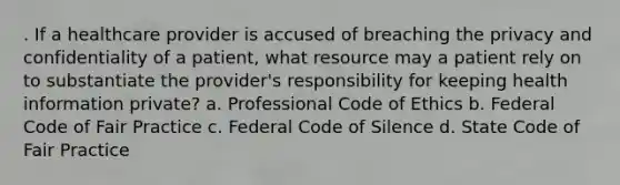 . If a healthcare provider is accused of breaching the privacy and confidentiality of a patient, what resource may a patient rely on to substantiate the provider's responsibility for keeping health information private? a. Professional Code of Ethics b. Federal Code of Fair Practice c. Federal Code of Silence d. State Code of Fair Practice