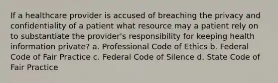 If a healthcare provider is accused of breaching the privacy and confidentiality of a patient what resource may a patient rely on to substantiate the provider's responsibility for keeping health information private? a. Professional Code of Ethics b. Federal Code of Fair Practice c. Federal Code of Silence d. State Code of Fair Practice