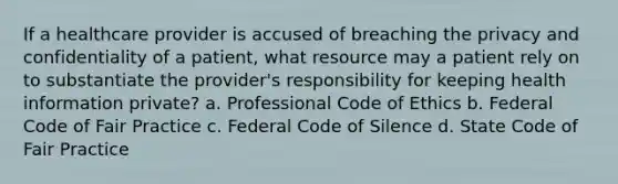 If a healthcare provider is accused of breaching the privacy and confidentiality of a patient, what resource may a patient rely on to substantiate the provider's responsibility for keeping health information private? a. Professional Code of Ethics b. Federal Code of Fair Practice c. Federal Code of Silence d. State Code of Fair Practice