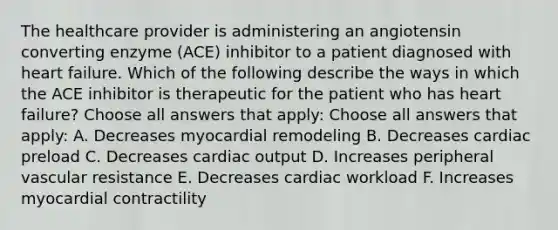 The healthcare provider is administering an angiotensin converting enzyme (ACE) inhibitor to a patient diagnosed with heart failure. Which of the following describe the ways in which the ACE inhibitor is therapeutic for the patient who has heart failure? Choose all answers that apply: Choose all answers that apply: A. Decreases myocardial remodeling B. Decreases cardiac preload C. Decreases cardiac output D. Increases peripheral vascular resistance E. Decreases cardiac workload F. Increases myocardial contractility