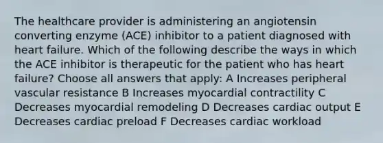 The healthcare provider is administering an angiotensin converting enzyme (ACE) inhibitor to a patient diagnosed with heart failure. Which of the following describe the ways in which the ACE inhibitor is therapeutic for the patient who has heart failure? Choose all answers that apply: A Increases peripheral vascular resistance B Increases myocardial contractility C Decreases myocardial remodeling D Decreases cardiac output E Decreases cardiac preload F Decreases cardiac workload