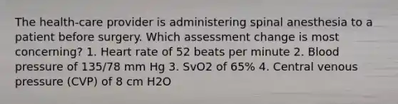 The health-care provider is administering spinal anesthesia to a patient before surgery. Which assessment change is most concerning? 1. Heart rate of 52 beats per minute 2. Blood pressure of 135/78 mm Hg 3. SvO2 of 65% 4. Central venous pressure (CVP) of 8 cm H2O