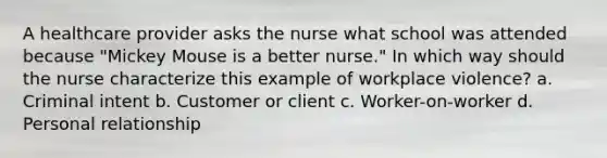 A healthcare provider asks the nurse what school was attended because "Mickey Mouse is a better nurse." In which way should the nurse characterize this example of workplace violence? a. Criminal intent b. Customer or client c. Worker-on-worker d. Personal relationship