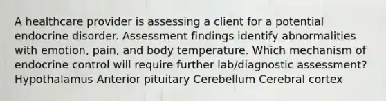 A healthcare provider is assessing a client for a potential endocrine disorder. Assessment findings identify abnormalities with emotion, pain, and body temperature. Which mechanism of endocrine control will require further lab/diagnostic assessment? Hypothalamus Anterior pituitary Cerebellum Cerebral cortex