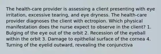 The health-care provider is assessing a client presenting with eye irritation, excessive tearing, and eye dryness. The health-care provider diagnoses the client with ectropion. Which physical manifestation does the nurse expect to observe in the client? 1. Bulging of the eye out of the orbit 2. Recession of the eyeball within the orbit 3. Damage to epithelial surface of the cornea 4. Turning of the eyelid outward, revealing the conjunctiva