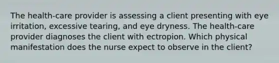 The health-care provider is assessing a client presenting with eye irritation, excessive tearing, and eye dryness. The health-care provider diagnoses the client with ectropion. Which physical manifestation does the nurse expect to observe in the client?