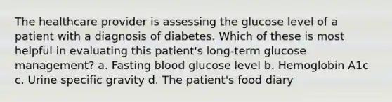 The healthcare provider is assessing the glucose level of a patient with a diagnosis of diabetes. Which of these is most helpful in evaluating this patient's long-term glucose management? a. Fasting blood glucose level b. Hemoglobin A1c c. Urine specific gravity d. The patient's food diary