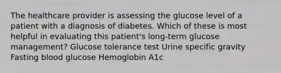 The healthcare provider is assessing the glucose level of a patient with a diagnosis of diabetes. Which of these is most helpful in evaluating this patient's long-term glucose management? Glucose tolerance test Urine specific gravity Fasting blood glucose Hemoglobin A1c