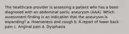 The healthcare provider is assessing a patient who has a been diagnosed with an abdominal aortic aneurysm (AAA). Which assessment finding is an indication that the aneurysm is expanding? a. Hoarseness and cough b. A report of lower back pain c. Anginal pain d. Dysphasia