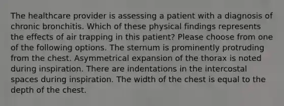 The healthcare provider is assessing a patient with a diagnosis of chronic bronchitis. Which of these physical findings represents the effects of air trapping in this patient? Please choose from one of the following options. The sternum is prominently protruding from the chest. Asymmetrical expansion of the thorax is noted during inspiration. There are indentations in the intercostal spaces during inspiration. The width of the chest is equal to the depth of the chest.