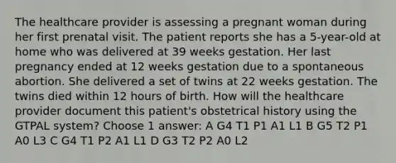 The healthcare provider is assessing a pregnant woman during her first prenatal visit. The patient reports she has a 5-year-old at home who was delivered at 39 weeks gestation. Her last pregnancy ended at 12 weeks gestation due to a spontaneous abortion. She delivered a set of twins at 22 weeks gestation. The twins died within 12 hours of birth. How will the healthcare provider document this patient's obstetrical history using the GTPAL system? Choose 1 answer: A G4 T1 P1 A1 L1 B G5 T2 P1 A0 L3 C G4 T1 P2 A1 L1 D G3 T2 P2 A0 L2