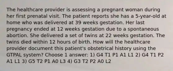 The healthcare provider is assessing a pregnant woman during her first prenatal visit. The patient reports she has a 5-year-old at home who was delivered at 39 weeks gestation. Her last pregnancy ended at 12 weeks gestation due to a spontaneous abortion. She delivered a set of twins at 22 weeks gestation. The twins died within 12 hours of birth. How will the healthcare provider document this patient's obstetrical history using the GTPAL system? Choose 1 answer: 1) G4 T1 P1 A1 L1 2) G4 T1 P2 A1 L1 3) G5 T2 P1 A0 L3 4) G3 T2 P2 A0 L2