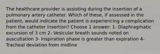 The healthcare provider is assisting during the insertion of a pulmonary artery catheter. Which of these, if assessed in the patient, would indicate the patient is experiencing a complication from the catheter insertion? Choose 1 answer: 1- Diaphragmatic excursion of 3 cm 2- Vesicular breath sounds noted on auscultation 3- Inspiration phase is greater than expiration 4- Tracheal deviation from midline