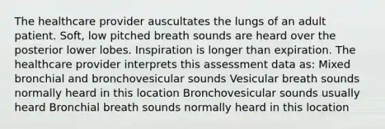 The healthcare provider auscultates the lungs of an adult patient. Soft, low pitched breath sounds are heard over the posterior lower lobes. Inspiration is longer than expiration. The healthcare provider interprets this assessment data as: Mixed bronchial and bronchovesicular sounds Vesicular breath sounds normally heard in this location Bronchovesicular sounds usually heard Bronchial breath sounds normally heard in this location