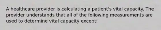 A healthcare provider is calculating a patient's vital capacity. The provider understands that all of the following measurements are used to determine vital capacity except: