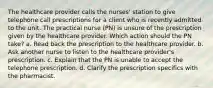 The healthcare provider calls the nurses' station to give telephone call prescriptions for a client who is recently admitted to the unit. The practical nurse (PN) is unsure of the prescription given by the healthcare provider. Which action should the PN take? a. Read back the prescription to the healthcare provider. b. Ask another nurse to listen to the healthcare provider's prescription. c. Explain that the PN is unable to accept the telephone prescription. d. Clarify the prescription specifics with the pharmacist.