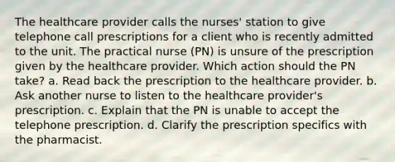 The healthcare provider calls the nurses' station to give telephone call prescriptions for a client who is recently admitted to the unit. The practical nurse (PN) is unsure of the prescription given by the healthcare provider. Which action should the PN take? a. Read back the prescription to the healthcare provider. b. Ask another nurse to listen to the healthcare provider's prescription. c. Explain that the PN is unable to accept the telephone prescription. d. Clarify the prescription specifics with the pharmacist.