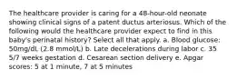The healthcare provider is caring for a 48-hour-old neonate showing clinical signs of a patent ductus arteriosus. Which of the following would the healthcare provider expect to find in this baby's perinatal history? Select all that apply. a. Blood glucose: 50mg/dL (2.8 mmol/L) b. Late decelerations during labor c. 35 5/7 weeks gestation d. Cesarean section delivery e. Apgar scores: 5 at 1 minute, 7 at 5 minutes